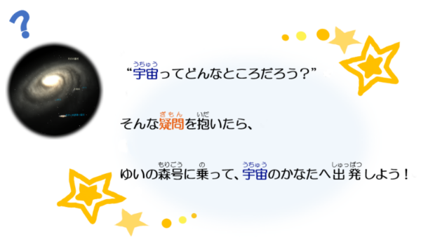 うちゅうってどんなところだろう？ そんなぎもんをいだいたら、ゆいのもりごうにのって、うちゅうのかなたへしゅっぱつしよう！