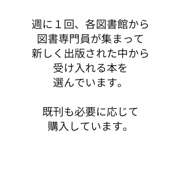 週に１回、各図書館から図書専門員が集まり新たに出版された本の中から受け入れる本を選んでいます。既刊も必要に応じて購入しています。