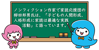 ノンフィクション作家で家読応援団の柳田邦男氏は、「子どもの人間形成、人格形成に家読は最適な実践活動」と語っています。